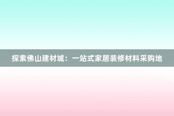 探索佛山建材城：一站式家居装修材料采购地