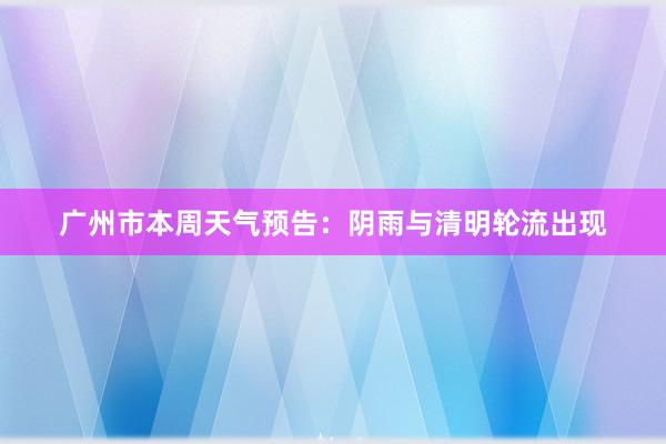 广州市本周天气预告：阴雨与清明轮流出现